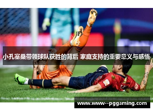 小孔塞桑带领球队获胜的背后 家庭支持的重要意义与感悟 小孔塞桑带领球队获胜的背后 家庭支持的重要意义与感悟