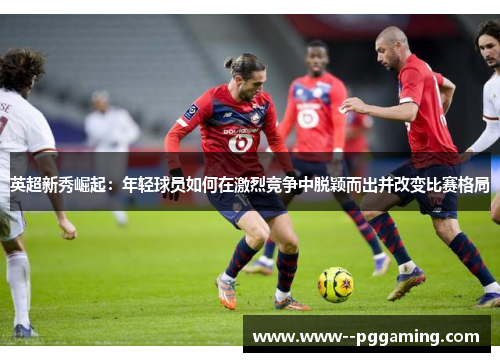 英超新秀崛起：年轻球员如何在激烈竞争中脱颖而出并改变比赛格局