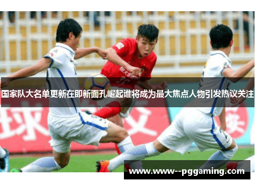 国家队大名单更新在即新面孔崛起谁将成为最大焦点人物引发热议关注 国家队大名单更新在即新面孔崛起谁将成为最大焦点人物引发热议关注