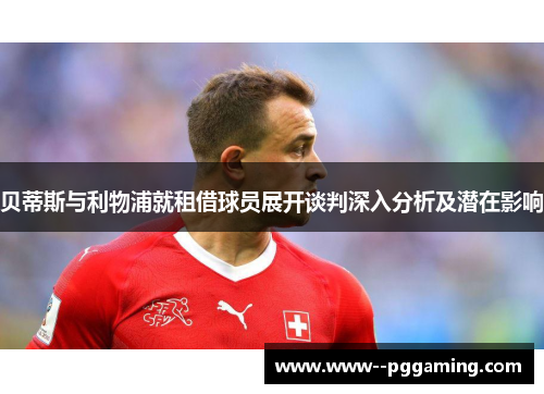 贝蒂斯与利物浦就租借球员展开谈判深入分析及潜在影响 贝蒂斯与利物浦就租借球员展开谈判深入分析及潜在影响