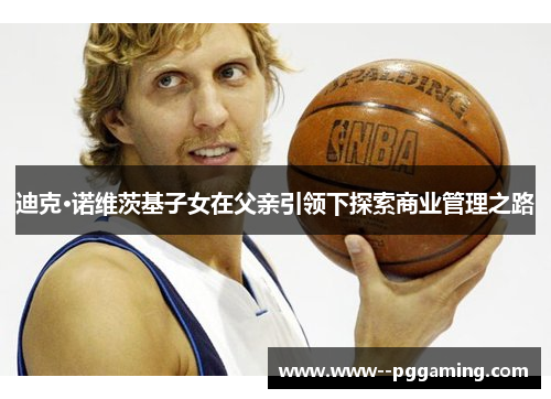 迪克·诺维茨基子女在父亲引领下探索商业管理之路 迪克·诺维茨基子女在父亲引领下探索商业管理之路