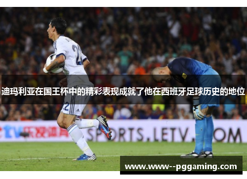 迪玛利亚在国王杯中的精彩表现成就了他在西班牙足球历史的地位 迪玛利亚在国王杯中的精彩表现成就了他在西班牙足球历史的地位