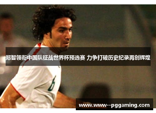 郑智领衔中国队征战世界杯预选赛 力争打破历史纪录再创辉煌 郑智领衔中国队征战世界杯预选赛 力争打破历史纪录再创辉煌