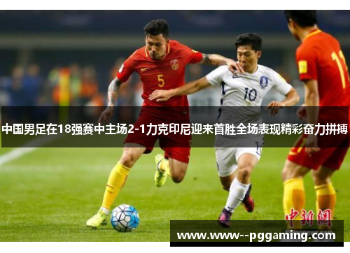 中国男足在18强赛中主场2-1力克印尼迎来首胜全场表现精彩奋力拼搏 中国男足在18强赛中主场2-1力克印尼迎来首胜全场表现精彩奋力拼搏