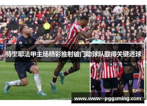 特里耶法甲主场精彩推射破门助球队取得关键进球 特里耶法甲主场精彩推射破门助球队取得关键进球