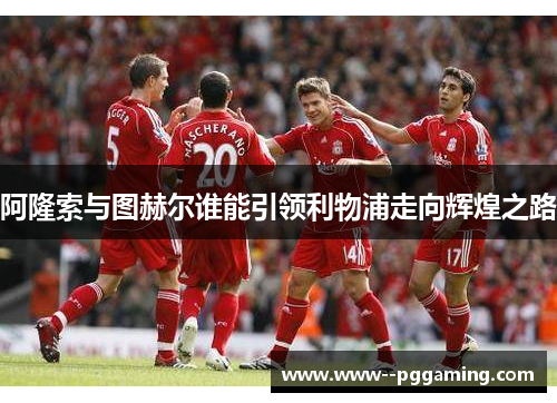 阿隆索与图赫尔谁能引领利物浦走向辉煌之路 阿隆索与图赫尔谁能引领利物浦走向辉煌之路