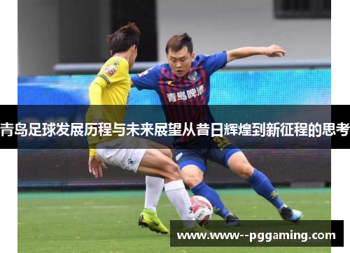 青岛足球发展历程与未来展望从昔日辉煌到新征程的思考