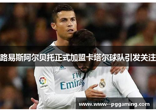 路易斯阿尔贝托正式加盟卡塔尔球队引发关注