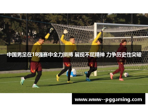 中国男足在18强赛中全力拼搏 展现不屈精神 力争历史性突破