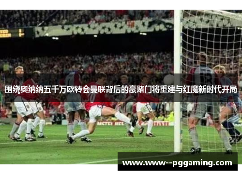 围绕奥纳纳五千万欧转会曼联背后的豪赌门将重建与红魔新时代开局